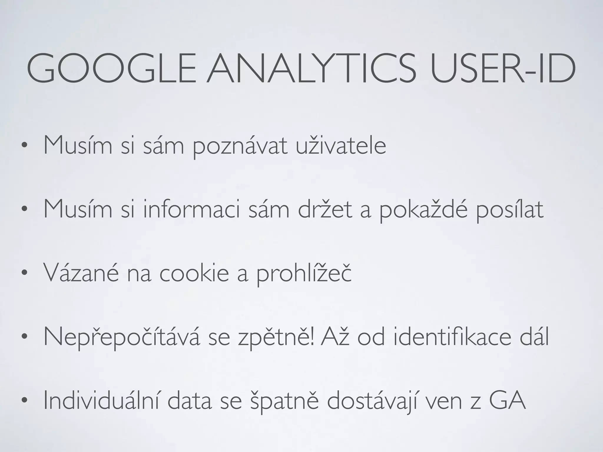 GOOGLE ANALYTICS USER-ID 
• Musím si sám poznávat uživatele 
• Musím si informaci sám držet a pokaždé posílat 
• Vázané na cookie a prohlížeč 
• Nepřepočítává se zpětně! Až od identifikace dál 
• Individuální data se špatně dostávají ven z GA 
 