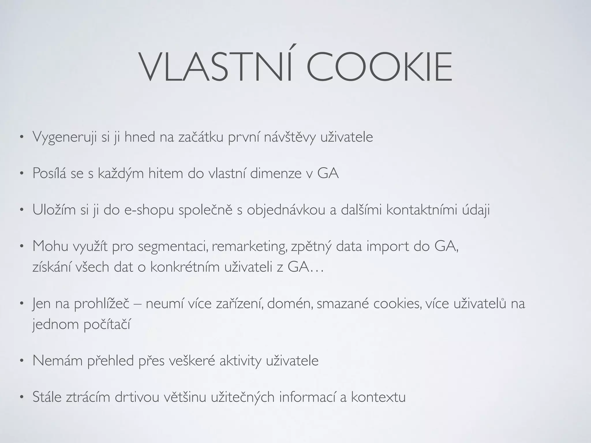 VLASTNÍ COOKIE 
• Vygeneruji si ji hned na začátku první návštěvy uživatele 
• Posílá se s každým hitem do vlastní dimenze v GA 
• Uložím si ji do e-shopu společně s objednávkou a dalšími kontaktními údaji 
• Mohu využít pro segmentaci, remarketing, zpětný data import do GA, 
získání všech dat o konkrétním uživateli z GA… 
• Jen na prohlížeč – neumí více zařízení, domén, smazané cookies, více uživatelů na 
jednom počítačí 
• Nemám přehled přes veškeré aktivity uživatele 
• Stále ztrácím drtivou většinu užitečných informací a kontextu 
 