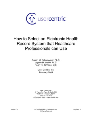  




                                                          
                                    
                                    
                                    
                                    
                                    
                                    

    How to Select an Electronic Health
     Record System that Healthcare
         Professionals can Use 
 
              Robert M. Schumacher, Ph.D.
                Jayson M. Webb, Ph.D.
                Korey R. Johnson, M.S.

                     User Centric, Inc.
                      February 2009
 




                        User Centric, Inc.
                 2 Trans Am Plaza Dr. Suite 100
                   Oakbrook Terrace, IL 60181
                        +1.630.320.3900
               © Copyright 2009 – User Centric, Inc.




Version 1.1     © Copyright 2009 -– User Centric, Inc.       Page 1 of 14
                        All Rights Reserved
 