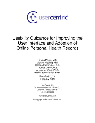 Usability Guidance for Improving the
  User Interface and Adoption of
 Online Personal Health Records

              Kirsten Peters, M.S.
             Michael Niebling, M.S.
           Cassandra Slimmer, B.S.
             Thomas Green, M.S.
            Jayson M. Webb, Ph.D.
           Robert Schumacher, Ph.D.
                 User Centric, Inc.
                  February 2009

                   User Centric, Inc.
            2 Trans Am Plaza Dr. - Suite 100
              Oakbrook Terrace, IL 60181
                    +1.630.320.3900

                 www.UserCentric.com

          © Copyright 2009 – User Centric, Inc.
 
