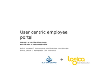 User centric employee
portal
The story of the Olav Thon Group,
and the road to 6000 happy users.

Kjartan Michalsen // Team manager user experience, Logica Norway
Kjartan Dannatt // Webmanager, Olav Thon Group




                                                    +
 