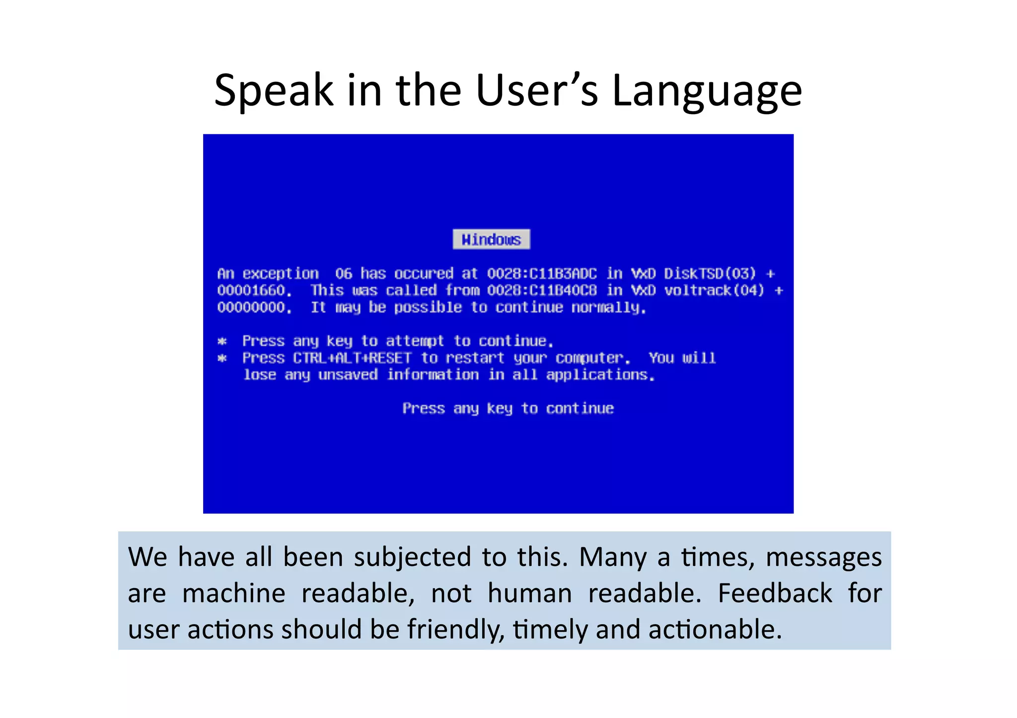 Speak	
  in	
  the	
  User’s	
  Language	
  




We	
  have	
  all	
  been	
  subjected	
  to	
  this.	
  Many	
  a	
  %mes,	
  messages	
  
are	
   machine	
   readable,	
   not	
   human	
   readable.	
   Feedback	
   for	
  
user	
  ac%ons	
  should	
  be	
  friendly,	
  %mely	
  and	
  ac%onable.	
  	
  
 