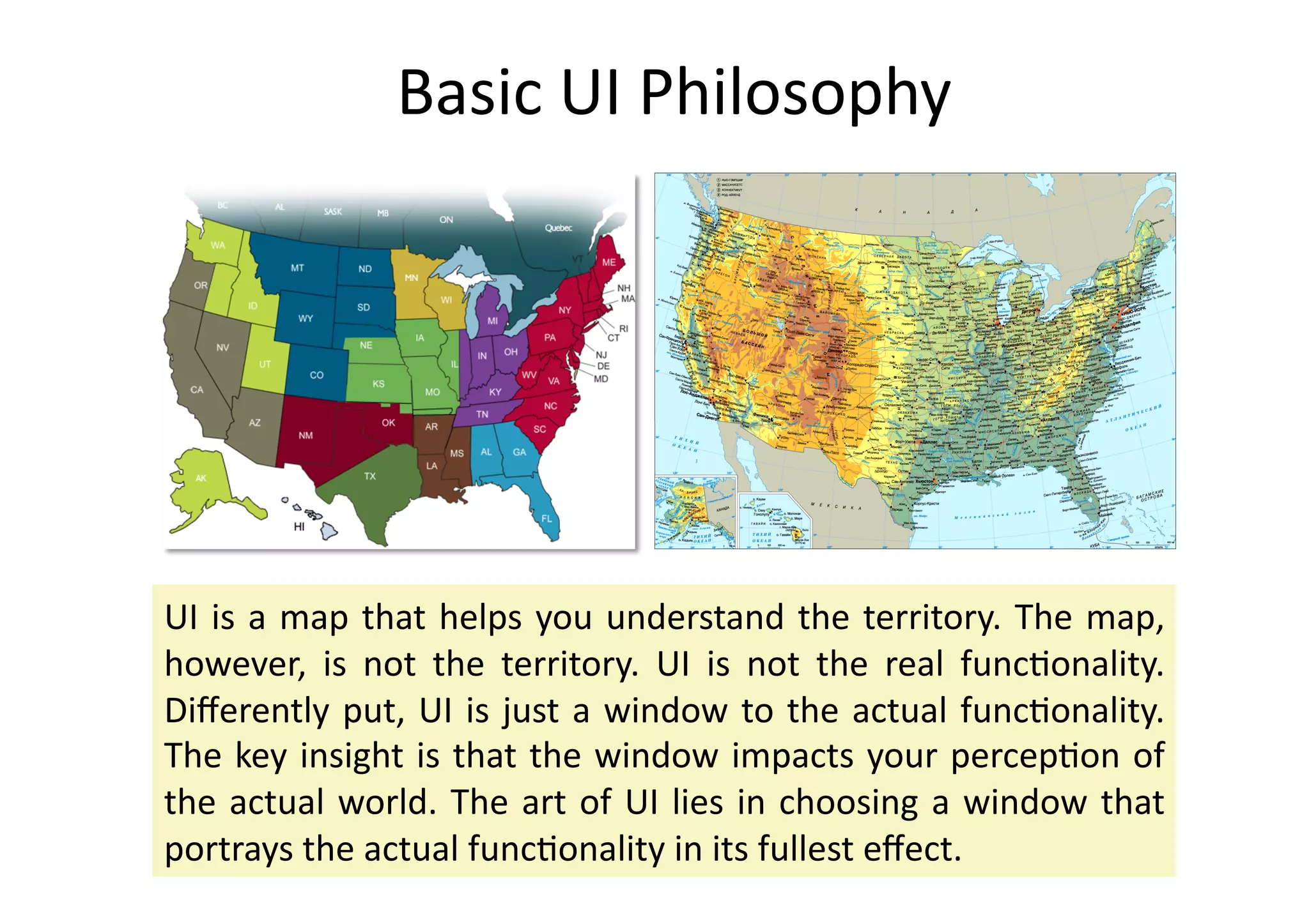 Basic	
  UI	
  Philosophy	
  




UI	
   is	
   a	
   map	
   that	
   helps	
   you	
   understand	
   the	
   territory.	
   The	
   map,	
  
however,	
   is	
   not	
   the	
   territory.	
   UI	
   is	
   not	
   the	
   real	
   func%onality.	
  
Diﬀerently	
   put,	
   UI	
   is	
   just	
   a	
   window	
   to	
   the	
   actual	
   func%onality.	
  
The	
  key	
  insight	
  is	
  that	
  the	
  window	
  impacts	
  your	
  percep%on	
  of	
  
the	
   actual	
   world.	
   The	
   art	
   of	
   UI	
   lies	
   in	
   choosing	
   a	
   window	
   that	
  
portrays	
  the	
  actual	
  func%onality	
  in	
  its	
  fullest	
  eﬀect.	
  	
  
 
