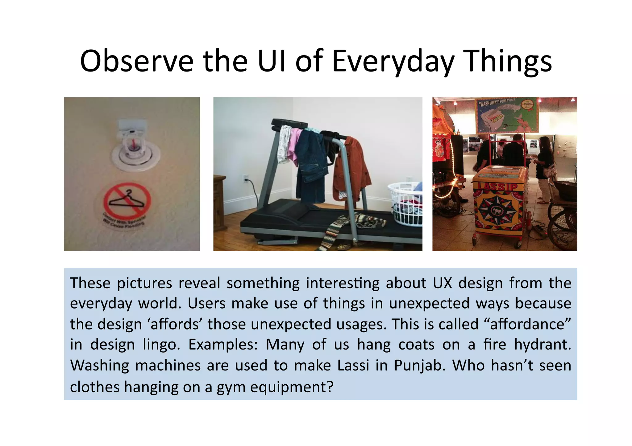 Observe	
  the	
  UI	
  of	
  Everyday	
  Things	
  




These	
   pictures	
   reveal	
   something	
   interes%ng	
   about	
   UX	
   design	
   from	
   the	
  
everyday	
  world.	
  Users	
  make	
  use	
  of	
  things	
  in	
  unexpected	
  ways	
  because	
  
the	
  design	
  ‘aﬀords’	
  those	
  unexpected	
  usages.	
  This	
  is	
  called	
  “aﬀordance”	
  
in	
   design	
   lingo.	
   Examples:	
   Many	
   of	
   us	
   hang	
   coats	
   on	
   a	
   ﬁre	
   hydrant.	
  
Washing	
   machines	
   are	
   used	
   to	
   make	
   Lassi	
   in	
   Punjab.	
   Who	
   hasn’t	
   seen	
  
clothes	
  hanging	
  on	
  a	
  gym	
  equipment?	
  	
  
 