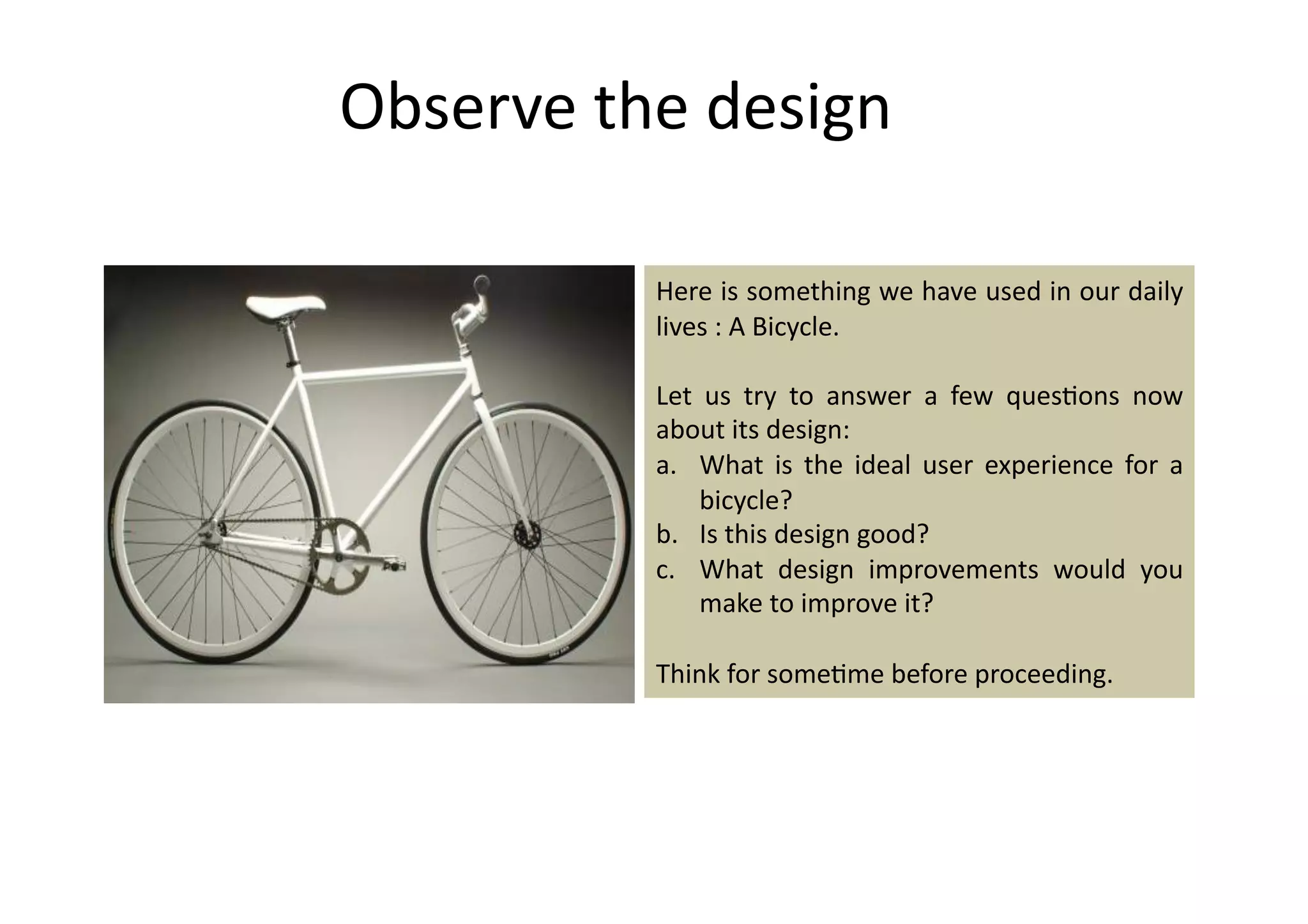 Observe	
  the	
  design	
  

               Here	
  is	
  something	
  we	
  have	
  used	
  in	
  our	
  daily	
  
               lives	
  :	
  A	
  Bicycle.	
  

               Let	
   us	
   try	
   to	
   answer	
   a	
   few	
   ques%ons	
   now	
  
               about	
  its	
  design:	
  
               a.  What	
   is	
   the	
   ideal	
   user	
   experience	
   for	
   a	
  
                      bicycle?	
  
               b.  Is	
  this	
  design	
  good?	
  
               c.  What	
   design	
   improvements	
   would	
   you	
  
                      make	
  to	
  improve	
  it?	
  

               Think	
  for	
  some%me	
  before	
  proceeding.	
  
 