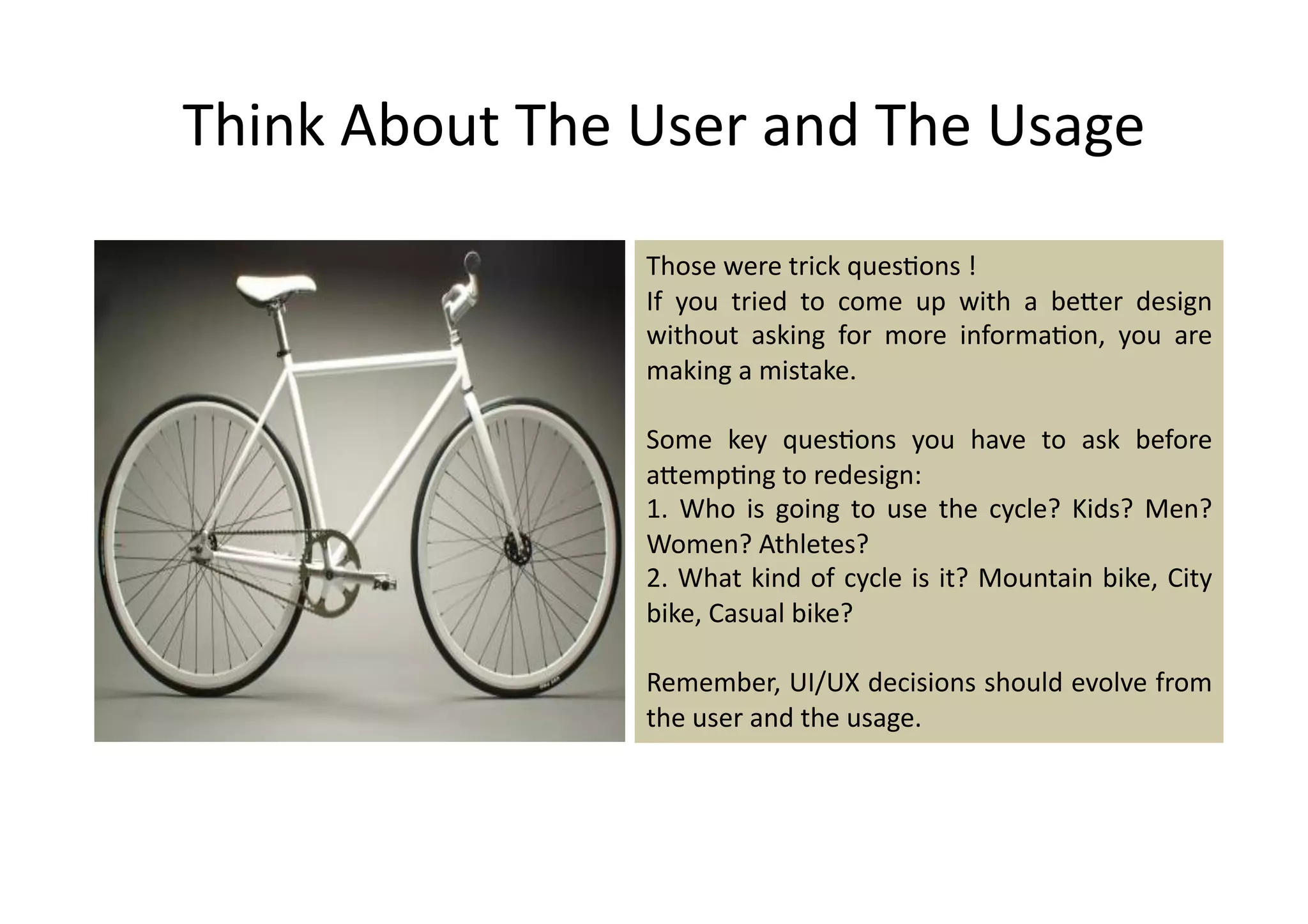 Think	
  About	
  The	
  User	
  and	
  The	
  Usage	
  

                          Those	
  were	
  trick	
  ques%ons	
  !	
  
                          If	
   you	
   tried	
   to	
   come	
   up	
   with	
   a	
   beDer	
   design	
  
                          without	
   asking	
   for	
   more	
   informa%on,	
   you	
   are	
  
                          making	
  a	
  mistake.	
  	
  

                          Some	
   key	
   ques%ons	
   you	
   have	
   to	
   ask	
   before	
  
                          aDemp%ng	
  to	
  redesign:	
  
                          1.	
   Who	
   is	
   going	
   to	
   use	
   the	
   cycle?	
   Kids?	
   Men?	
  
                          Women?	
  Athletes?	
  
                          2.	
  What	
  kind	
  of	
  cycle	
  is	
  it?	
  Mountain	
  bike,	
  City	
  
                          bike,	
  Casual	
  bike?	
  

                          Remember,	
  UI/UX	
  decisions	
  should	
  evolve	
  from	
  
                          the	
  user	
  and	
  the	
  usage.	
  
 