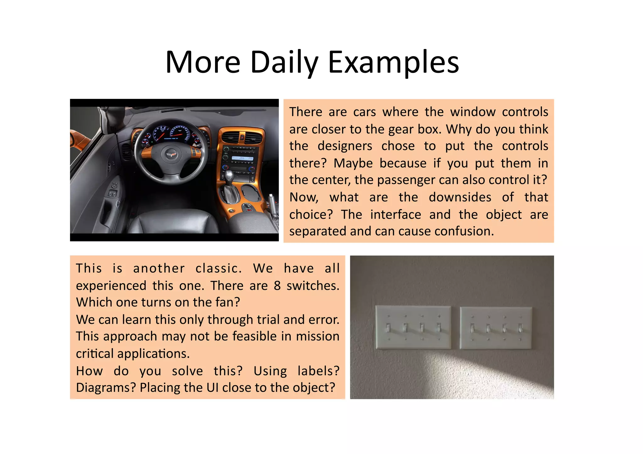More	
  Daily	
  Examples	
  
                                                           There	
   are	
   cars	
   where	
   the	
   window	
   controls	
  
                                                           are	
   closer	
   to	
   the	
   gear	
   box.	
   Why	
   do	
   you	
   think	
  
                                                           the	
   designers	
   chose	
   to	
   put	
   the	
   controls	
  
                                                           there?	
   Maybe	
   because	
   if	
   you	
   put	
   them	
   in	
  
                                                           the	
  center,	
  the	
  passenger	
  can	
  also	
  control	
  it?	
  
                                                           Now,	
   what	
   are	
   the	
   downsides	
   of	
   that	
  
                                                           choice?	
   The	
   interface	
   and	
   the	
   object	
   are	
  
                                                           separated	
  and	
  can	
  cause	
  confusion.	
  	
  

This	
   is	
   another	
   classic.	
   We	
   have	
   all	
  
experienced	
   this	
   one.	
   There	
   are	
   8	
   switches.	
  
Which	
  one	
  turns	
  on	
  the	
  fan?	
  
We	
  can	
  learn	
  this	
  only	
  through	
  trial	
  and	
  error.	
  
This	
  approach	
  may	
  not	
  be	
  feasible	
  in	
  mission	
  
cri%cal	
  applica%ons.	
  	
  
How	
   do	
   you	
   solve	
   this?	
   Using	
   labels?	
  
Diagrams?	
  Placing	
  the	
  UI	
  close	
  to	
  the	
  object?	
  
 