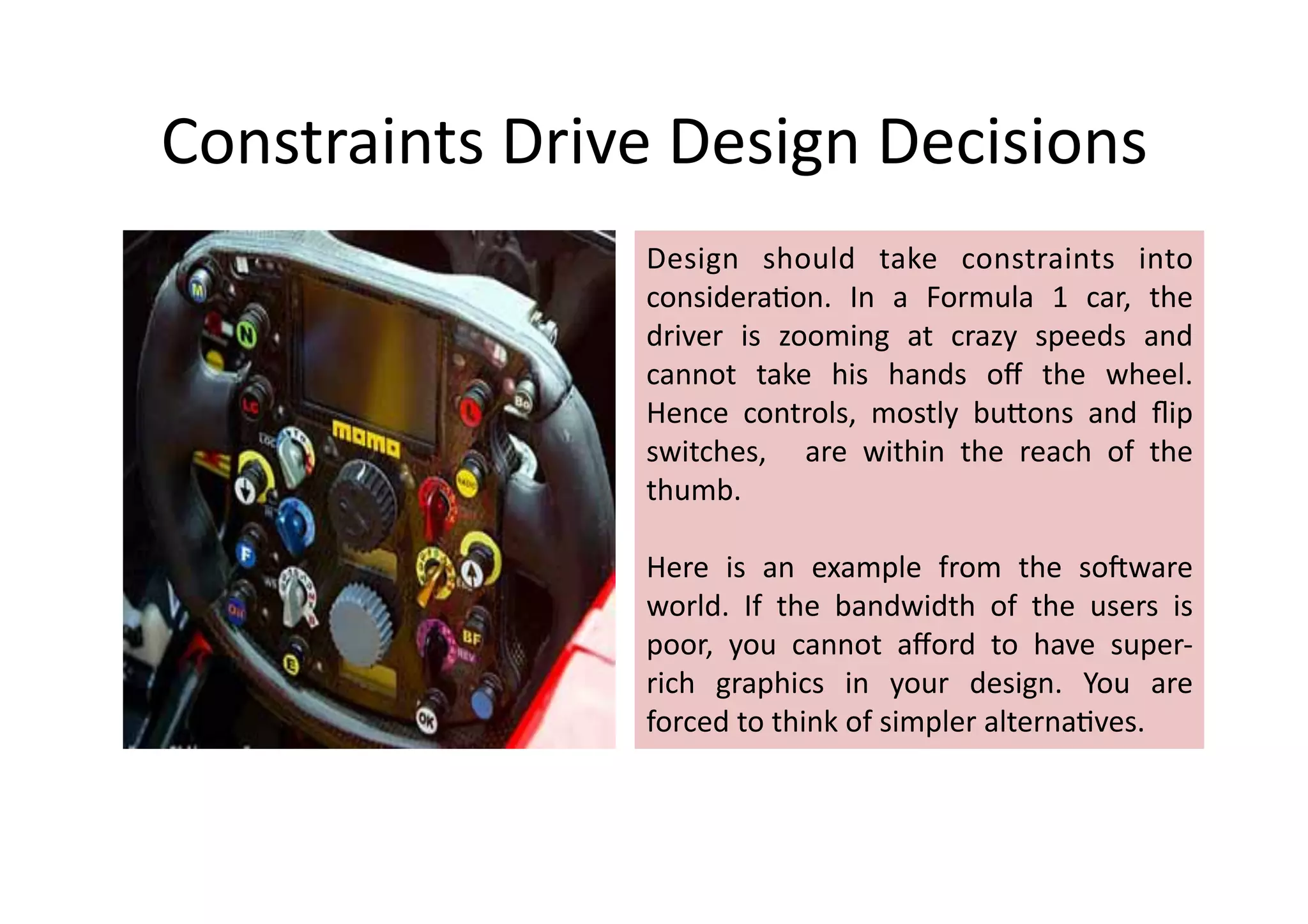 Constraints	
  Drive	
  Design	
  Decisions	
  
                      Design	
   should	
   take	
   constraints	
   into	
  
                      considera%on.	
   In	
   a	
   Formula	
   1	
   car,	
   the	
  
                      driver	
   is	
   zooming	
   at	
   crazy	
   speeds	
   and	
  
                      cannot	
   take	
   his	
   hands	
   oﬀ	
   the	
   wheel.	
  
                      Hence	
   controls,	
   mostly	
   buDons	
   and	
   ﬂip	
  
                      switches,	
   	
   are	
   within	
   the	
   reach	
   of	
   the	
  
                      thumb.	
  	
  

                      Here	
   is	
   an	
   example	
   from	
   the	
   so=ware	
  
                      world.	
   If	
   the	
   bandwidth	
   of	
   the	
   users	
   is	
  
                      poor,	
   you	
   cannot	
   aﬀord	
   to	
   have	
   super-­‐
                      rich	
   graphics	
   in	
   your	
   design.	
   You	
   are	
  
                      forced	
  to	
  think	
  of	
  simpler	
  alterna%ves.	
  	
  	
  
 
