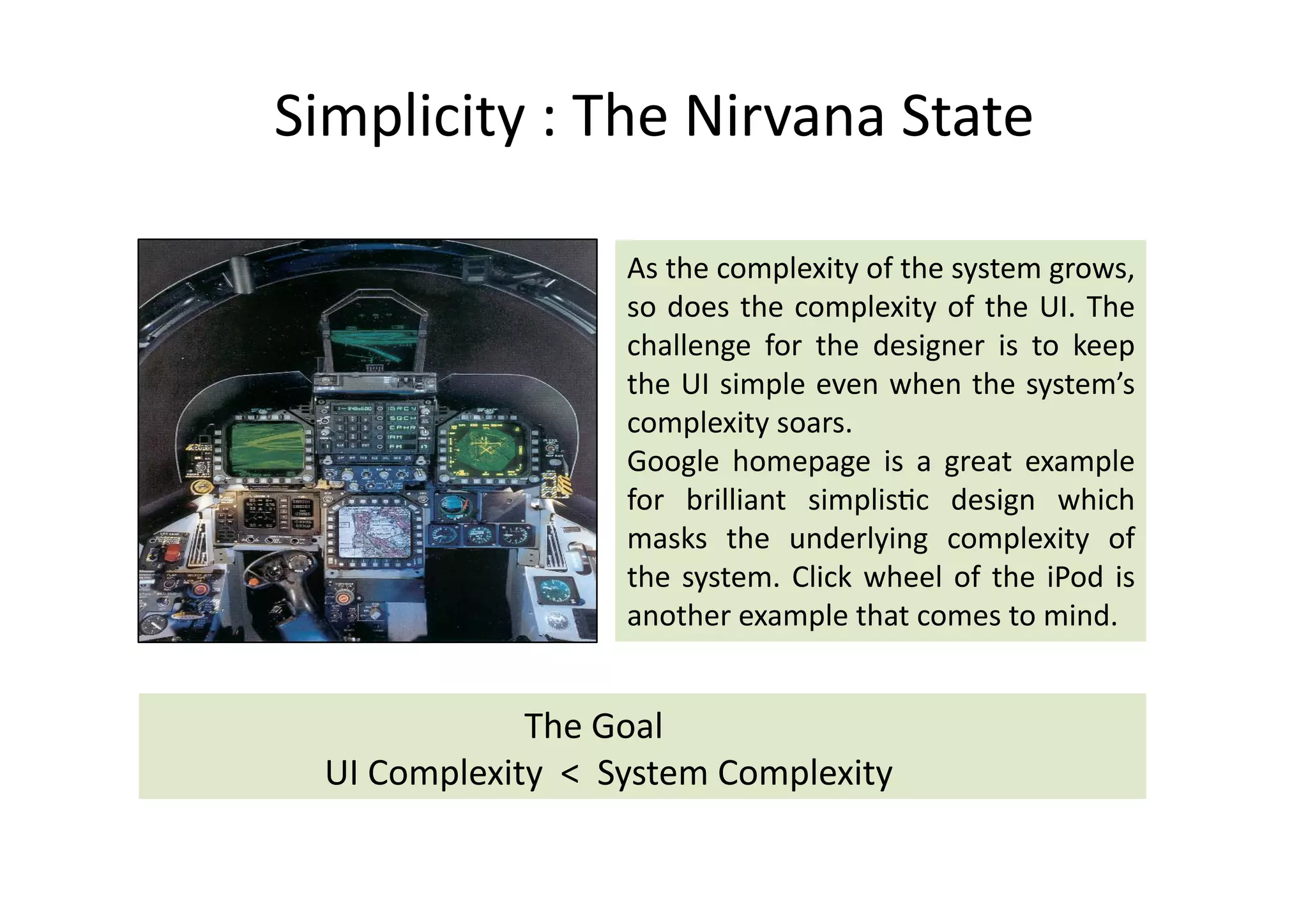 Simplicity	
  :	
  The	
  Nirvana	
  State	
  	
  

                                                  As	
  the	
  complexity	
  of	
  the	
  system	
  grows,	
  
                                                  so	
   does	
   the	
   complexity	
   of	
   the	
   UI.	
   The	
  
                                                  challenge	
   for	
   the	
   designer	
   is	
   to	
   keep	
  
                                                  the	
  UI	
  simple	
  even	
  when	
  the	
  system’s	
  
                                                  complexity	
  soars.	
  
                                                  Google	
   homepage	
   is	
   a	
   great	
   example	
  
                                                  for	
   brilliant	
   simplis%c	
   design	
   which	
  
                                                  masks	
   the	
   underlying	
   complexity	
   of	
  
                                                  the	
   system.	
   Click	
   wheel	
   of	
   the	
   iPod	
   is	
  
                                                  another	
  example	
  that	
  comes	
  to	
  mind.	
  


	
     	
     	
     	
   	
   	
   	
  	
  	
  The	
  Goal	
  
	
     	
     	
     UI	
  Complexity	
  	
  <	
  	
  System	
  Complexity	
  
 