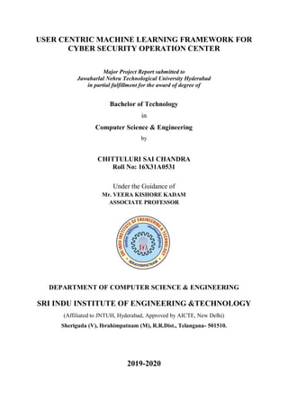 USER CENTRIC MACHINE LEARNING FRAMEWORK FOR
CYBER SECURITY OPERATION CENTER
Major Project Report submitted to
Jawaharlal Nehru Technological University Hyderabad
in partial fulfillment for the award of degree of
Bachelor of Technology
in
Computer Science & Engineering
by
CHITTULURI SAI CHANDRA
Roll No: 16X31A0531
Under the Guidance of
Mr. VEERA KISHORE KADAM
ASSOCIATE PROFESSOR
DEPARTMENT OF COMPUTER SCIENCE & ENGINEERING
SRI INDU INSTITUTE OF ENGINEERING &TECHNOLOGY
(Affiliated to JNTUH, Hyderabad, Approved by AICTE, New Delhi)
Sheriguda (V), Ibrahimpatnam (M), R.R.Dist., Telangana- 501510.
2019-2020
 