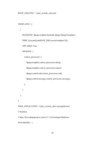 42
ROOT_URLCONF = 'cyber_security_alert.urls'
TEMPLATES = [
{
'BACKEND': 'django.template.backends.django.DjangoTemplates',
'DIRS': [((os.path.join(BASE_DIR,'assests/templates')))],
'APP_DIRS': True,
'OPTIONS': {
'context_processors': [
'django.template.context_processors.debug',
'django.template.context_processors.request',
'django.contrib.auth.context_processors.auth',
'django.contrib.messages.context_processors.messages',
],
},
},
]
WSGI_APPLICATION = 'cyber_security_alert.wsgi.application'
# Database
# https://docs.djangoproject.com/en/1.11/ref/settings/#databases
DATABASES = {
 