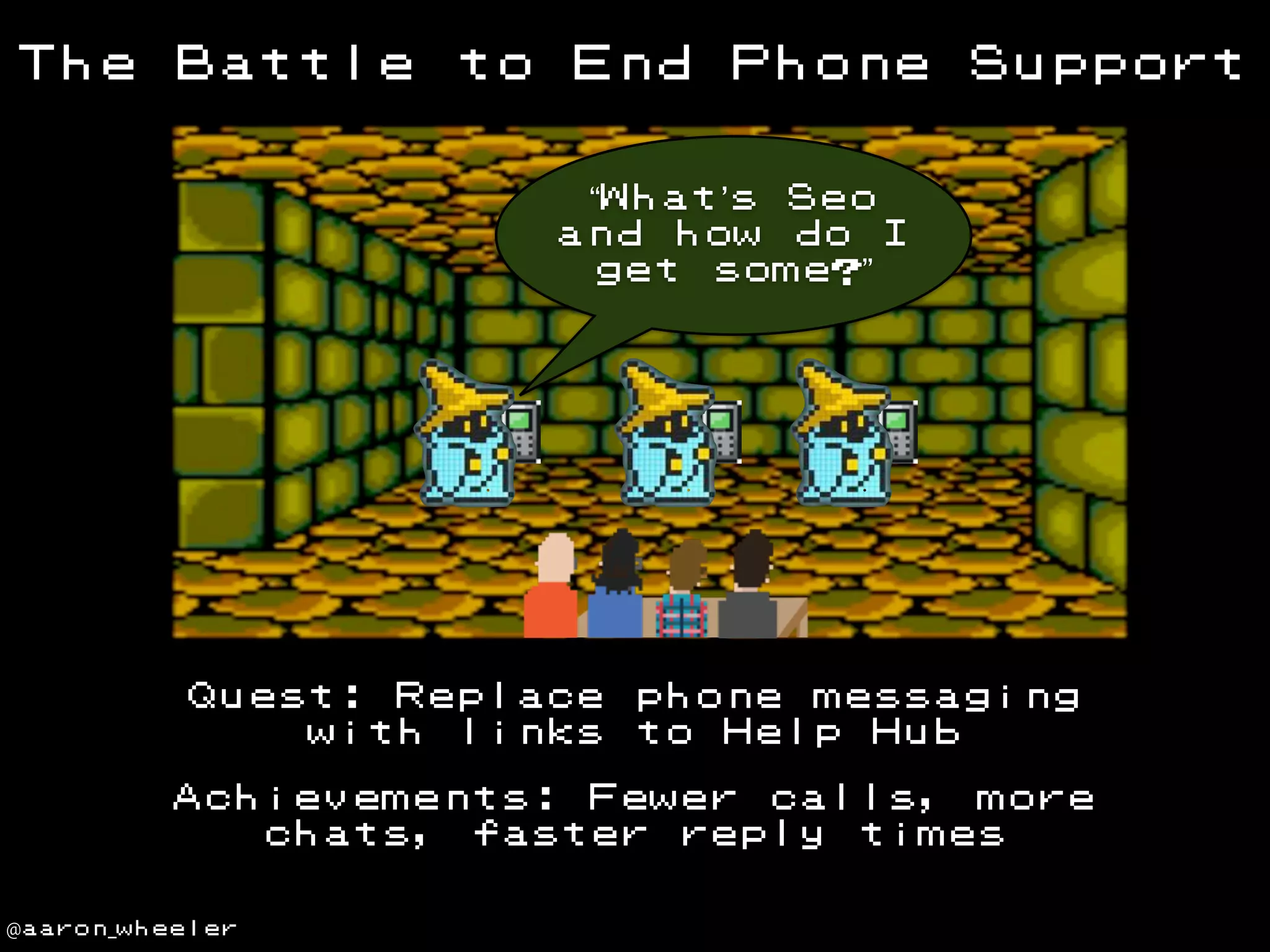 The

Battle

to

End

Phone

Support

“What’s Seo
and how do I
get some?”

Quest: Replace
with links

phone messaging
to Help Hub

Achievements: Fewer calls, more
chats, faster reply times
@aaron_wheeler

 