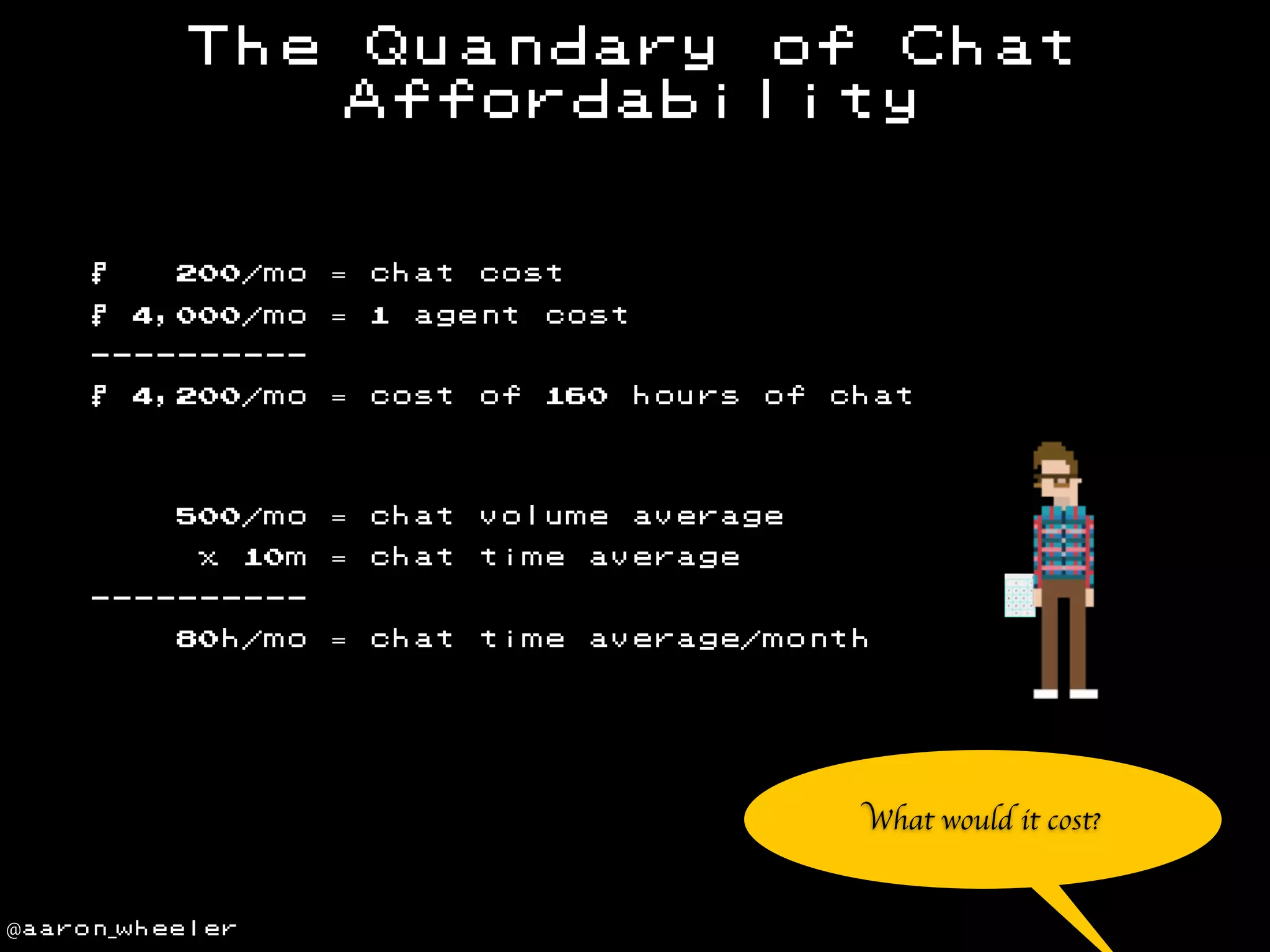 The

$

200/mo

$

4,000/mo

Quandary of Chat
Affordability

= chat
= 1

cost

agent

cost

---------4,200/mo

= cost

of

500/mo

$

= chat

volume

= chat

time

average

= chat

time

average/month

x

10m

160

hours

of

chat

average

---------80h/mo

What would it cost?

@aaron_wheeler

 