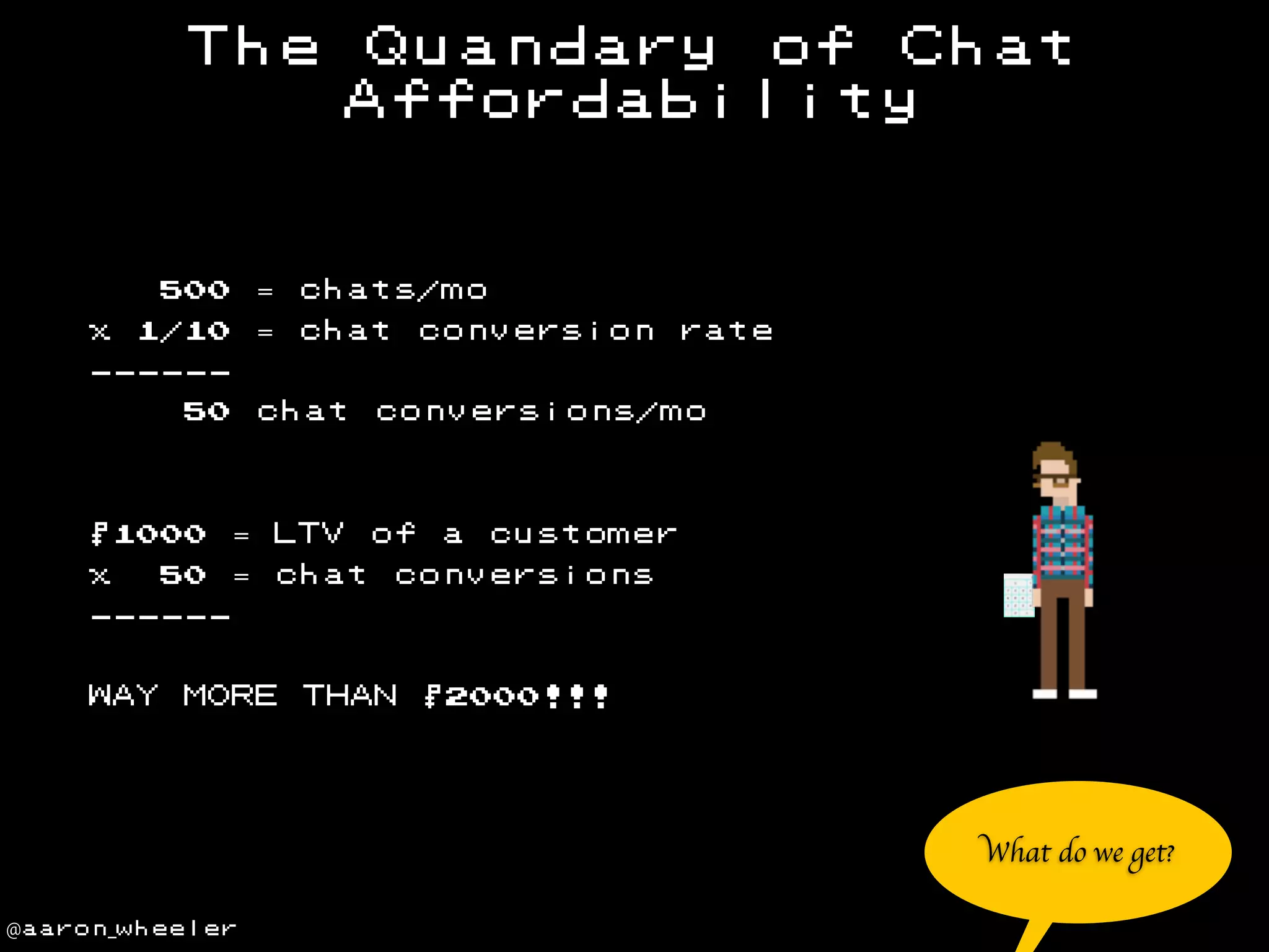 The

= chats/mo

500
x

Quandary of Chat
Affordability

= chat

1/10

conversion rate

-----50

chat

$1000

= LTV

x

= chat

50

conversions/mo

of

a

customer

conversions

-----WAY

MORE

THAN

$2000!!!

What do we get?
@aaron_wheeler

 