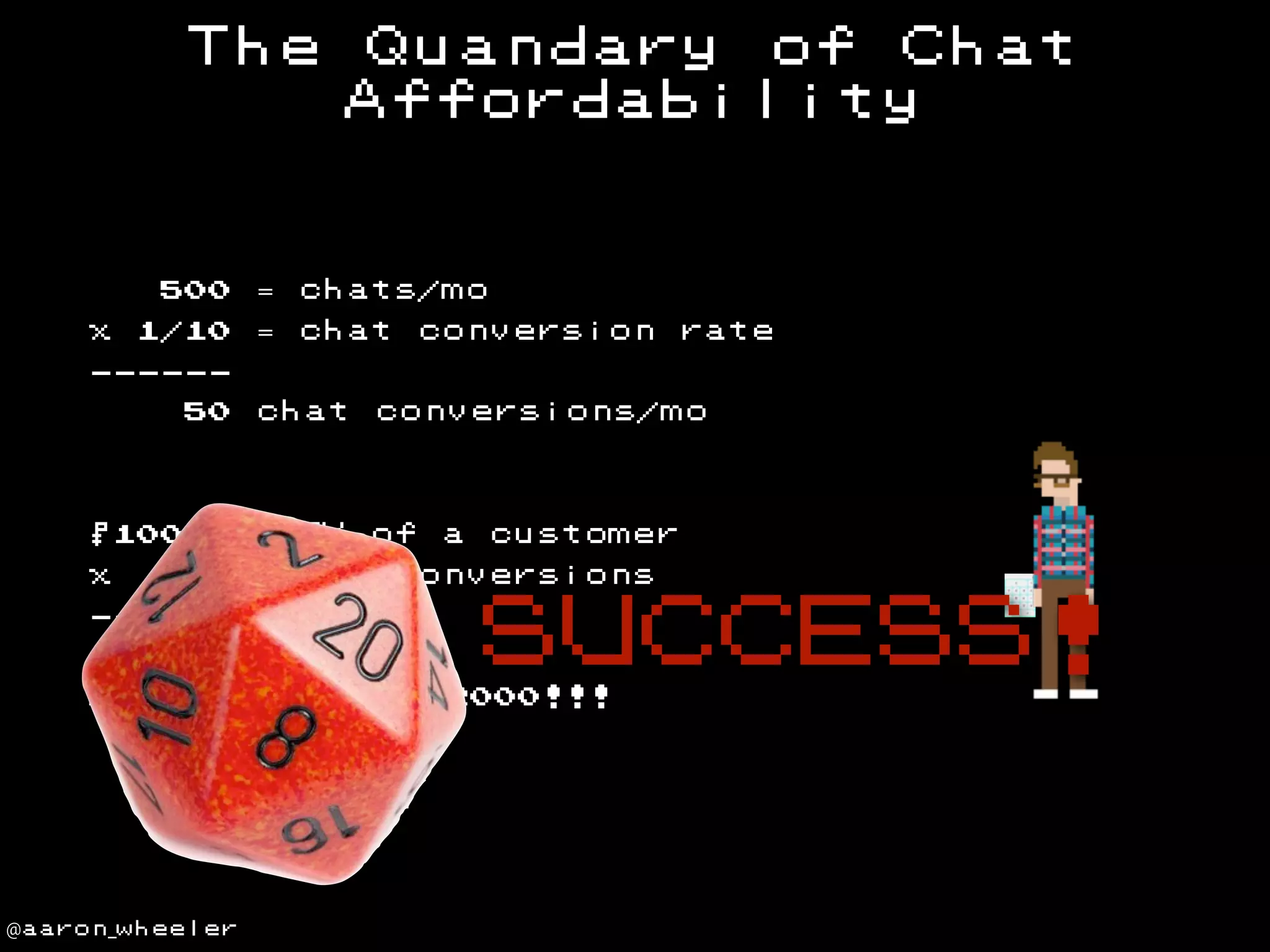 The

= chats/mo

500
x

Quandary of Chat
Affordability

= chat

1/10

conversion rate

-----50

chat

$1000

= LTV

x

= chat

50

conversions/mo

of

MORE

@aaron_wheeler

customer

conversions

SUCCESS!

-----WAY

a

THAN

$2000!!!

 