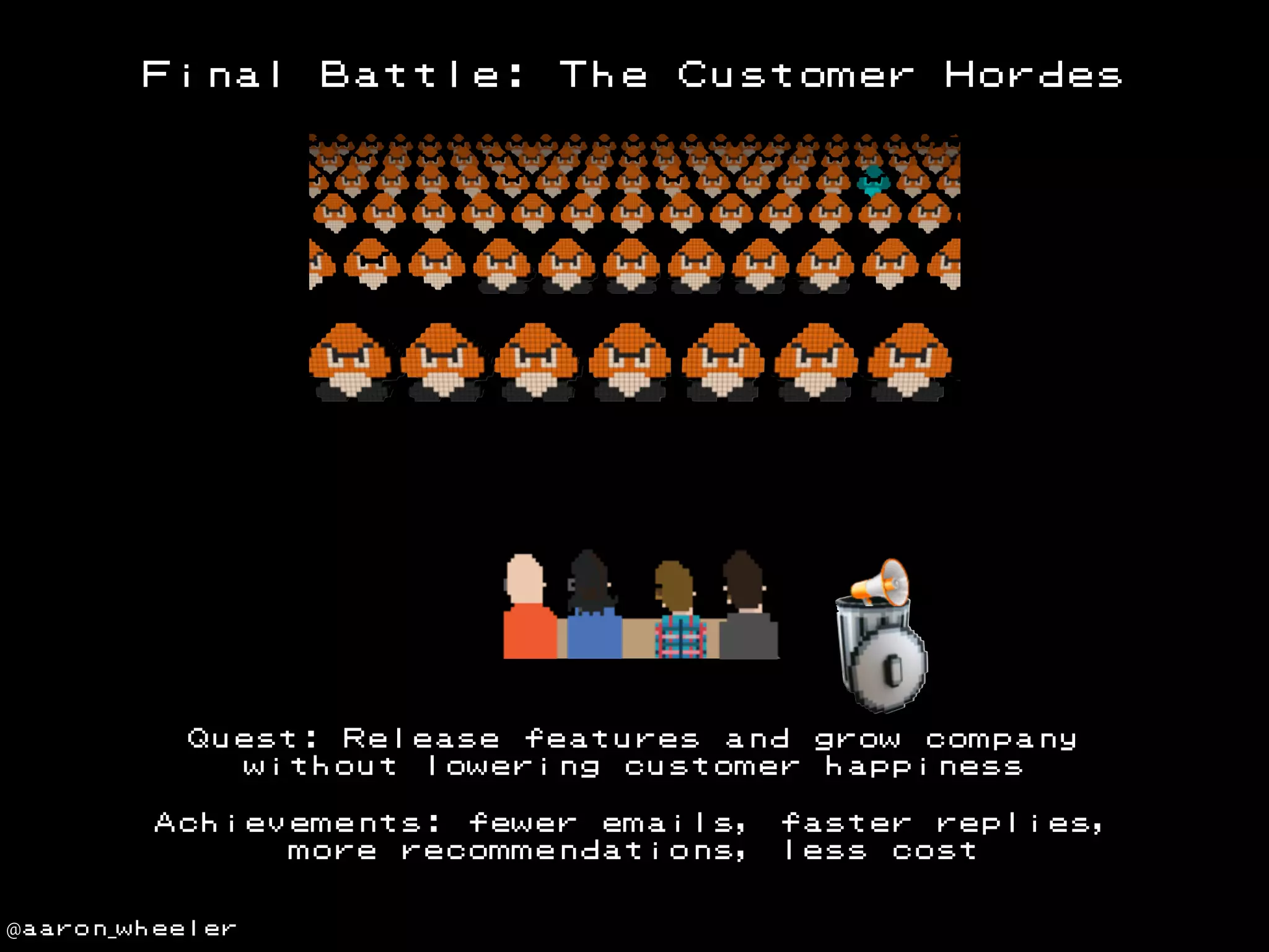 Final

Battle:

The

Customer

Hordes

Quest: Release features and grow company
without lowering customer happiness
Achievements: fewer emails,
more recommendations,
@aaron_wheeler

faster replies,
less cost

 