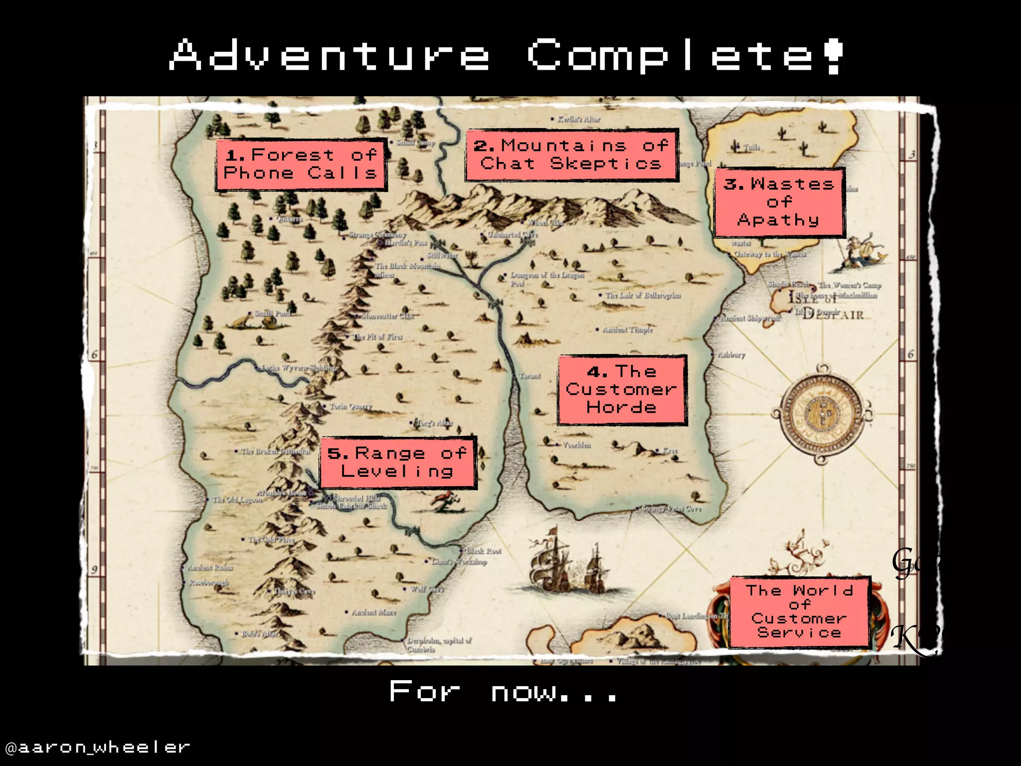 Adventure

Complete!

2.Mountains of
Chat Skeptics

1.Forest of
Phone Calls

3.Wastes
of
Apathy

4.The
Customer
Horde
5.Range of
Leveling

Goals
The

World
of
Customer
Service

For
@aaron_wheeler

now...

KPIs
Targets

 