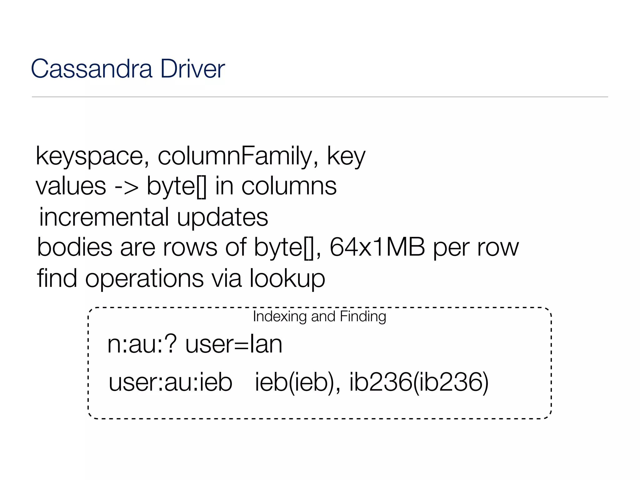 Cassandra Driver


keyspace, columnFamily, key
values -> byte[] in columns
incremental updates
bodies are rows of byte[], 64x1MB per row
find operations via lookup
                   Indexing and Finding

      n:au:? user=Ian
      user:au:ieb ieb(ieb), ib236(ib236)
 