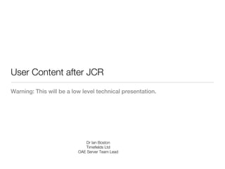 User Content after JCR
Warning: This will be a low level technical presentation.




                              Dr Ian Boston
                             Timefields Ltd
                          OAE Server Team Lead
 