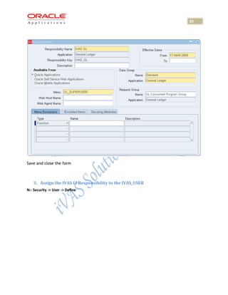 20




Save and close the form



    3. Assign the IVAS Gl Responsibility to the IVAS_USER
N:- Security -> User -> Define
 