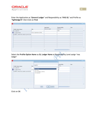 28



Enter the Application as ‘General Ledger’ and Responsibility as ‘IVAS GL’ and Profile as
‘%gl%ledger%’ then Click on Find




Select the Profile Option Name as GL Ledger Name at Responsibility Level assign ‘ivas
ledger’




Click on OK
 