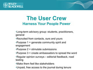 The User Crew
     Harness Your People Power

•Long-term advisory group: students, practitioners,
general
•Recruited from contacts, ours and yours
•Purpose 1 = generate community spirit and
engagement
•Purpose 2 = stimulate submissions
•Purpose 3 = create ambassadors to spread the word
•Regular opinion surveys – editorial feedback, road
testing
•Make them feel like stakeholders
•Unpaid, free access to the journal during tenure
 