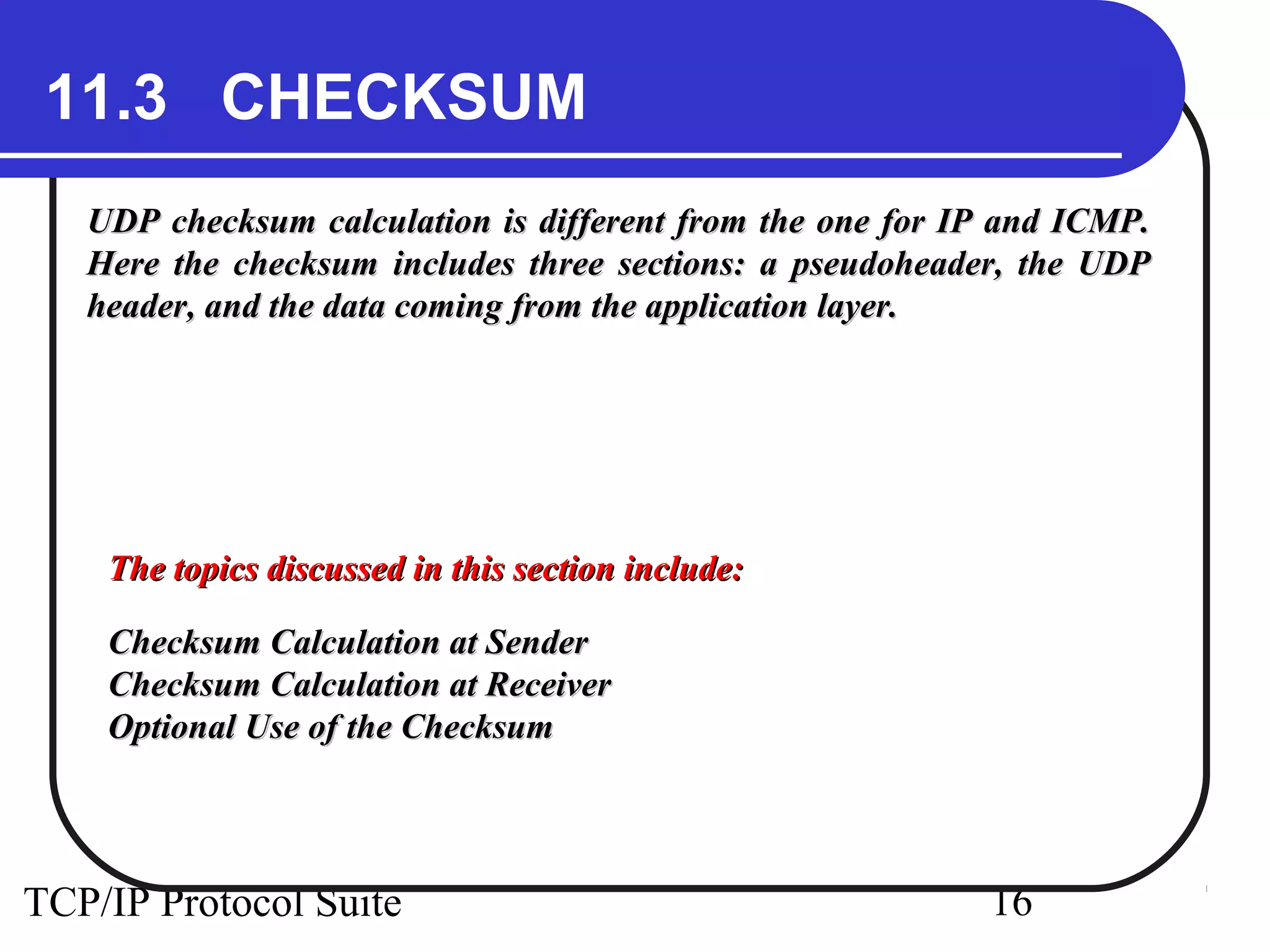 11.3 CHECKSUM
   UDP checksum calculation is different from the one for IP and ICMP.
   Here the checksum includes three sections: a pseudoheader, the UDP
   header, and the data coming from the application layer.




    The topics discussed in this section include:

    Checksum Calculation at Sender
    Checksum Calculation at Receiver
    Optional Use of the Checksum




TCP/IP Protocol Suite                                      16
 