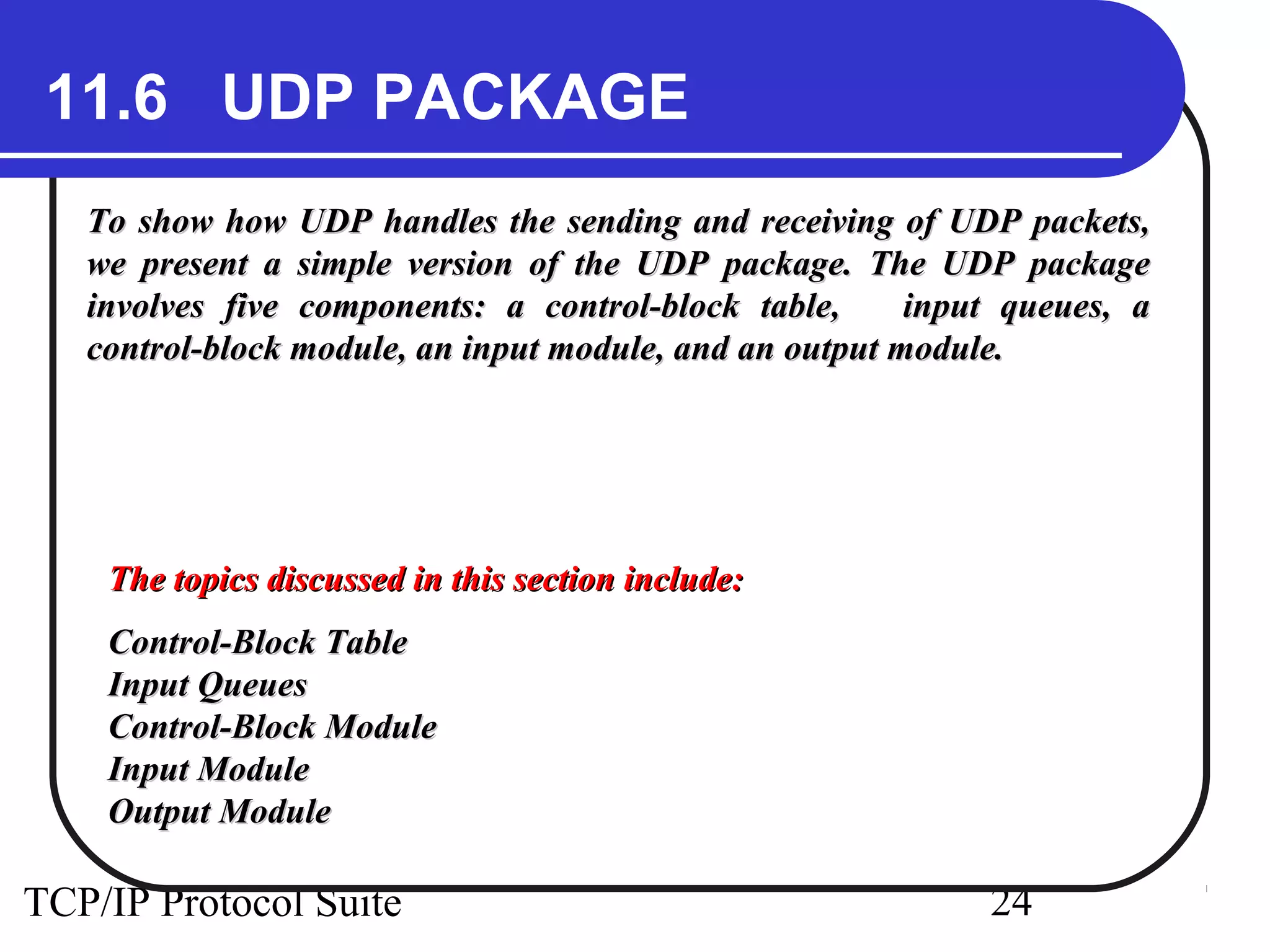 11.6 UDP PACKAGE
   To show how UDP handles the sending and receiving of UDP packets,
   we present a simple version of the UDP package. The UDP package
   involves five components: a control-block table,      input queues, a
   control-block module, an input module, and an output module.




    The topics discussed in this section include:
    Control-Block Table
    Input Queues
    Control-Block Module
    Input Module
    Output Module

TCP/IP Protocol Suite                                        24
 
