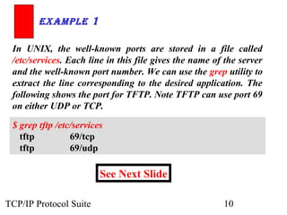 ExamplE 1

 In UNIX, the well-known ports are stored in a file called
 /etc/services. Each line in this file gives the name of the server
 and the well-known port number. We can use the grep utility to
 extract the line corresponding to the desired application. The
 following shows the port for TFTP. Note TFTP can use port 69
 on either UDP or TCP.

 $ grep tftp /etc/services
   tftp          69/tcp
   tftp          69/udp

                         See Next Slide

TCP/IP Protocol Suite                                   10
 