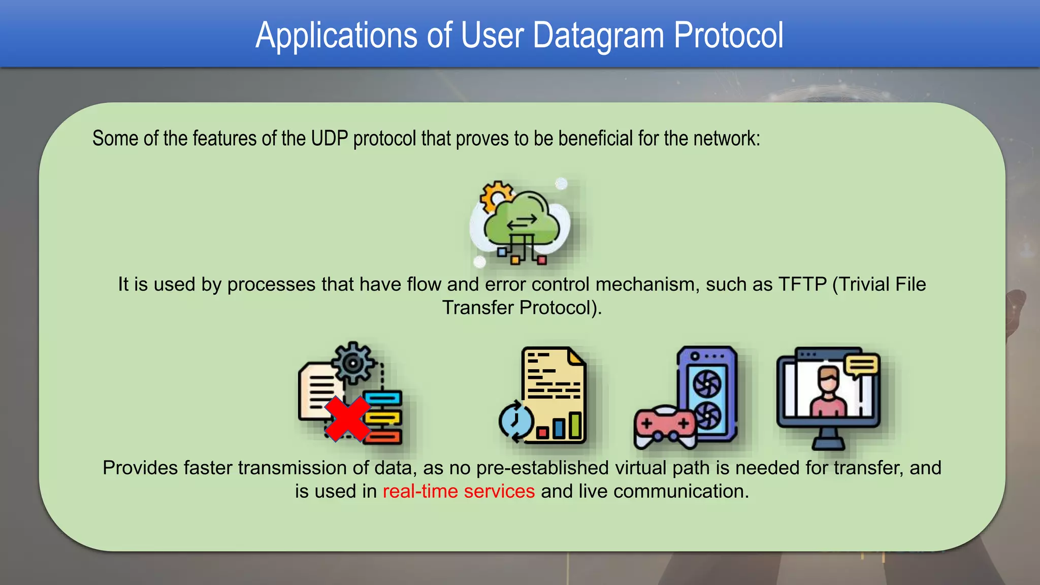 Applications of User Datagram Protocol
Some of the features of the UDP protocol that proves to be beneficial for the network:
It is used by processes that have flow and error control mechanism, such as TFTP (Trivial File
Transfer Protocol).
Provides faster transmission of data, as no pre-established virtual path is needed for transfer, and
is used in real-time services and live communication.
 