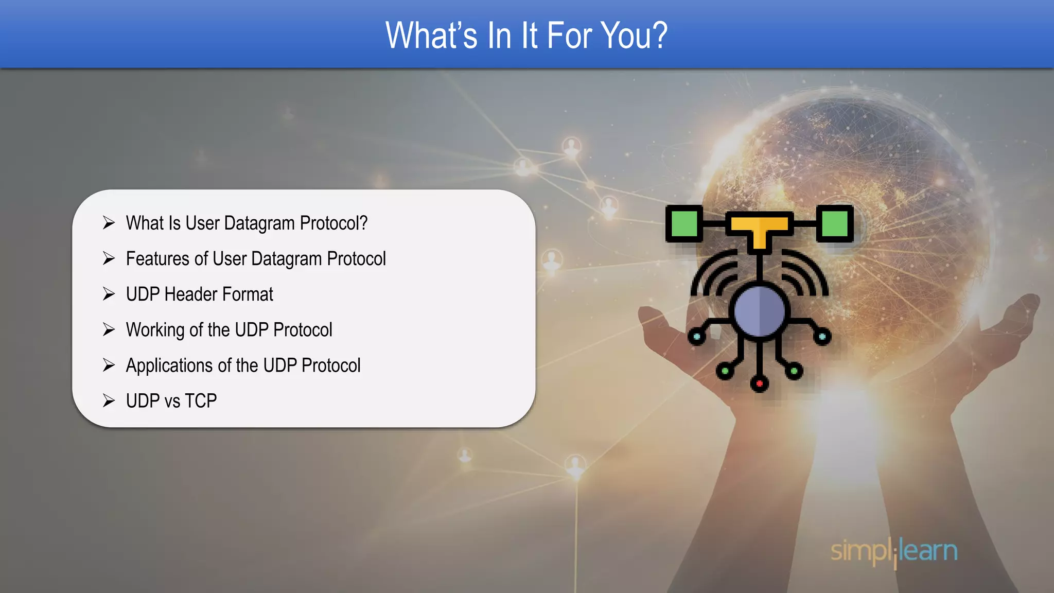 What’s In It For You?
 What Is User Datagram Protocol?
 Features of User Datagram Protocol
 UDP Header Format
 Working of the UDP Protocol
 Applications of the UDP Protocol
 UDP vs TCP
 