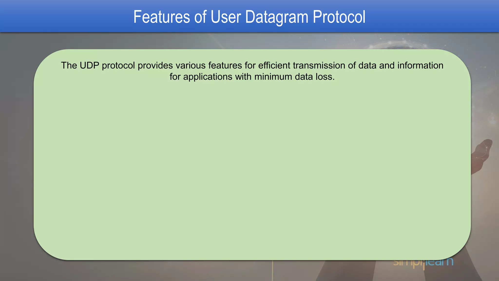 Features of User Datagram Protocol
The UDP protocol provides various features for efficient transmission of data and information
for applications with minimum data loss.
 