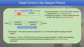 Header format for User Datagram Protocol
 Source Port Number – It is a 16 bit value, required
to identify the port transmitting data.
 Destination Port Number – Used to identify the port
number, that will be receiving the data.
 Total Length – This value is used to specify the length of the UDP packet including the UDP
header.
 Checksum – This is a 16-bit field and is used as an optional attribute. It is left to the application
to check the accuracy of the transmitted data and applied to the entire UDP packet
(datagram).
 