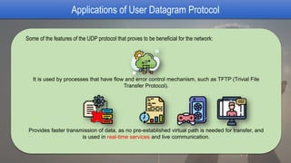 Applications of User Datagram Protocol
Some of the features of the UDP protocol that proves to be beneficial for the network:
It is used by processes that have flow and error control mechanism, such as TFTP (Trivial File
Transfer Protocol).
Provides faster transmission of data, as no pre-established virtual path is needed for transfer, and
is used in real-time services and live communication.
 