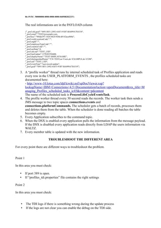 06:19:54', '00000000-0000-0000-0000-040508202233')

The real informations are in the PAYLOAD column
{"_prof.old.guid":"44911B31-2492-4AF3-91B7-BA099A7E6334",
"_prof.email":"TEST@example.com,
"_prof.key":"884de397-1024-4b2f-920d-d0142aca8b8a",
"_prof.workLocationCode":"",
"_prof.orgId":"",
"_prof.employeeTypeCode":"",
"_prof.countryCode":"",
"_prof.usrState":0,
"_prof.old.uid":"TEST_UID",
"_prof.lastUpdate":1378203594400,
"_prof.displayName":"TEST DISPLAYNAME",
"_prof.distinguishedName":"CN=TEST,ou=Users,dc=EXAMPLE,dc=COM",
"_prof.uid":"TEST_UID",
"_prof.eventType":"user.record.update",
"_prof.guid":"44911B31-2492-4AF3-91B7-BA099A7E6334"}

3. A “profile worker” thread runs by internal scheduled task of Profiles application and reads
every row in the USER_PLATFORM_EVENTS , the profiles scheduled tasks are
documented here:
- http://www-10.lotus.com/ldd/lcwiki.nsf/xpDocViewer.xsp?
lookupName=IBM+Connections+4.5+Documentation#action=openDocument&res_title=M
anaging_Profiles_scheduled_tasks_ic45&content=pdcontent
The name of the scheduled task is ProcessLifeCycleEventsTask.
4. The profile worker thread every 30 second reads the records. The worker task then sends a
JMS message to two topic spaces connections.events and
connections.platformCommands. The scheduler gets a batch of records, processes them
and deletes them from the table. When the scheduler is done reading all batches the table
becomes empty.
5. Every Application subscribes to the command topic.
6. When the DSX is enabled every application pulls the information from the message payload.
If the DSX is disabled every application reads directly from LDAP the users information via
WALTZ.
7. Every member table is updated with the new information.
TROUBLESHOOT THE DIFFERENT AREA
For every point there are different ways to troubleshoot the problem.
Point 1
In this area you must check:
•
•

If port 389 is open.
If “profiles_tdi.properties” file contains the right settings

Point 2
In this area you must check:

•
•

The TDI logs if there is something wrong during the update process
If the logs are not clear you can enable the debug on the TDI side.

 