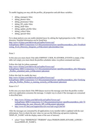 To enable logging you may edit the profiles_tdi.properties and edit these variables:
•
•
•
•
•
•
•
•

debug_managers=false
debug_photos=false
debug_pronounce=false
debug_fill_codes=false
debug_draft=false
debug_update_profile=false
debug_collect=false
debug_special=false

For a deep analysis you can enable detailed traces by editing the log4j.properties in the <TDI>/etc
directory. Detailed information can be found here
http://www-10.lotus.com/ldd/lcwiki.nsf/xpDocViewer.xsp?
lookupName=IBM+Connections+4.5+Documentation#action=openDocument&res_title=Troublesh
ooting_Tivoli_Directory_Integrator_ic45&content=pdcontent&sa=true
Point 3
In this area you must check if the table EMPINST. USER_PLATFORM_EVENTS is empty, if the
table isn't empty you must check the profiles scheduler status via jython command and trace.
Follow this link for jython command
http://www-10.lotus.com/ldd/lcwiki.nsf/xpDocViewer.xsp?
lookupName=IBM+Connections+4.5+Documentation#action=openDocument&res_title=Managing
_Profiles_scheduled_tasks_ic45&content=pdcontent
Follow this link for enable the trace
http://www-10.lotus.com/ldd/lcwiki.nsf/xpDocViewer.xsp?
lookupName=IBM+Connections+4.5+Documentation#action=openDocument&res_title=Verifying
_that_the_Profiles_Worker_is_running_correctly_ic45&content=pdcontent
Point 4 5 6 7
In this area you must check if the JMS Queue receives the message sent from the profiles worker
and every application consumes the message. A simple way to check if the messages are consumed
is described here:
•

•

http://www-10.lotus.com/ldd/lcwiki.nsf/xpDocViewer.xsp?
lookupName=IBM+Connections+4.5+Documentation#action=openDocument&res_title=Tr
oubleshooting_the_user_lifecycle_SPI_ic45&content=pdcontent
http://www-01.ibm.com/support/docview.wss?uid=swg21266769

After the messages are consumed by all applications every member table is updated with the user
information. Now to check the new value we can use the following sql queries (replacing
'DISPLAY_NAME' with the display name of the user of interest):
•

select * from "HOMEPAGE"."PERSON" where PERSON.DISPLAYNAME_LOWER =
lower('DISPLAY_NAME');

 