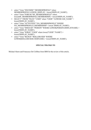 •
•
•
•
•
•
•

select * from "SNCOMM"."MEMBERPROFILE" where
MEMBERPROFILE.LOWER_DISPLAY = lower('DISPLAY_NAME');
select * from "FORUM."DF_MEMBERPROFILE" where
lower(DF_MEMBERPROFILE.MEMBERDISP) = lower('DISPLAY_NAME');
SELECT * FROM "FILES"."USER" where "USER"."LOWERCASE_NAME" =
lower('DISPLAY_NAME');
select * from "ACTIVITIES"."OA_MEMBERPROFILE" WHERE
OA_MEMBERPROFILE.LMEMBERDISP = lower( 'DISPLAY_NAME');
select * from "DOGEAR"."PERSON" WHERE LOWER(PERSON.DISPLAYNAME) =
lower('DISPLAY_NAME');
select * from "WIKIS"."USER" where lower("USER"."NAME") =
lower('DISPLAY_NAME');
select * from "BLOGS"."ROLLERUSER" WHERE
LOWER(ROLLERUSER.USERNAME) = lower('DISPLAY_NAME');
SPECIAL THANKS TO

Michael Ahern and Francesco De Collibus from IBM for the review of this article.

 