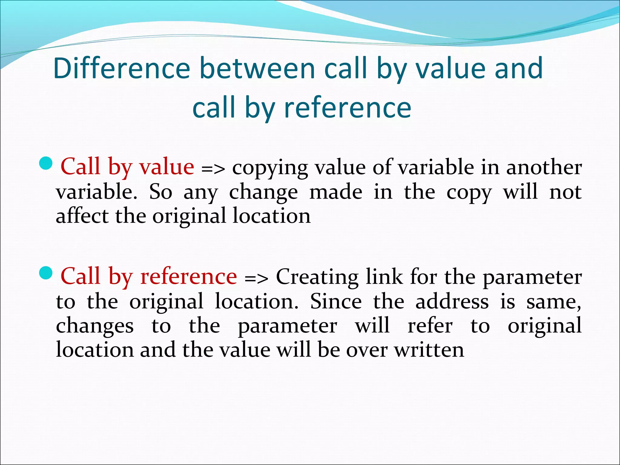 Difference between call by value and
call by reference
Call by value => copying value of variable in another
variable. So any change made in the copy will not
affect the original location
Call by reference => Creating link for the parameter
to the original location. Since the address is same,
changes to the parameter will refer to original
location and the value will be over written