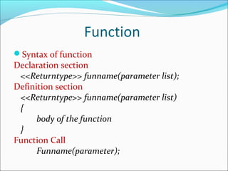 Function
Syntax of function
Declaration section
<<Returntype>> funname(parameter list);
Definition section
<<Returntype>> funname(parameter list)
{
body of the function
}
Function Call
Funname(parameter);
 