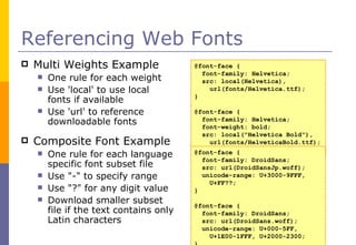 Referencing Web Fonts Multi Weights Example One rule for each weight Use 'local' to use local fonts if available Use 'url' to reference downloadable fonts Composite Font Example One rule for each language specific font subset file Use "-" to specify range Use "?" for any digit value  Download smaller subset file if the text contains only Latin characters @font-face { font-family: Helvetica; src: local(Helvetica), url(fonts/Helvetica.ttf); } @font-face { font-family: Helvetica; font-weight: bold; src: local("Helvetica Bold"), url(fonts/HelveticaBold.ttf); } @font-face { font-family: DroidSans; src: url(DroidSansJp.woff); unicode-range: U+3000-9FFF, U+FF??; } @font-face { font-family: DroidSans; src: url(DroidSans.woff); unicode-range: U+000-5FF, U+1 E 00-1 FFF , U+2000-2300 ; } 