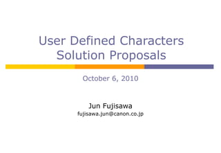 User Defined Characters Solution Proposals October 6, 2010 Jun Fujisawa [email_address] 