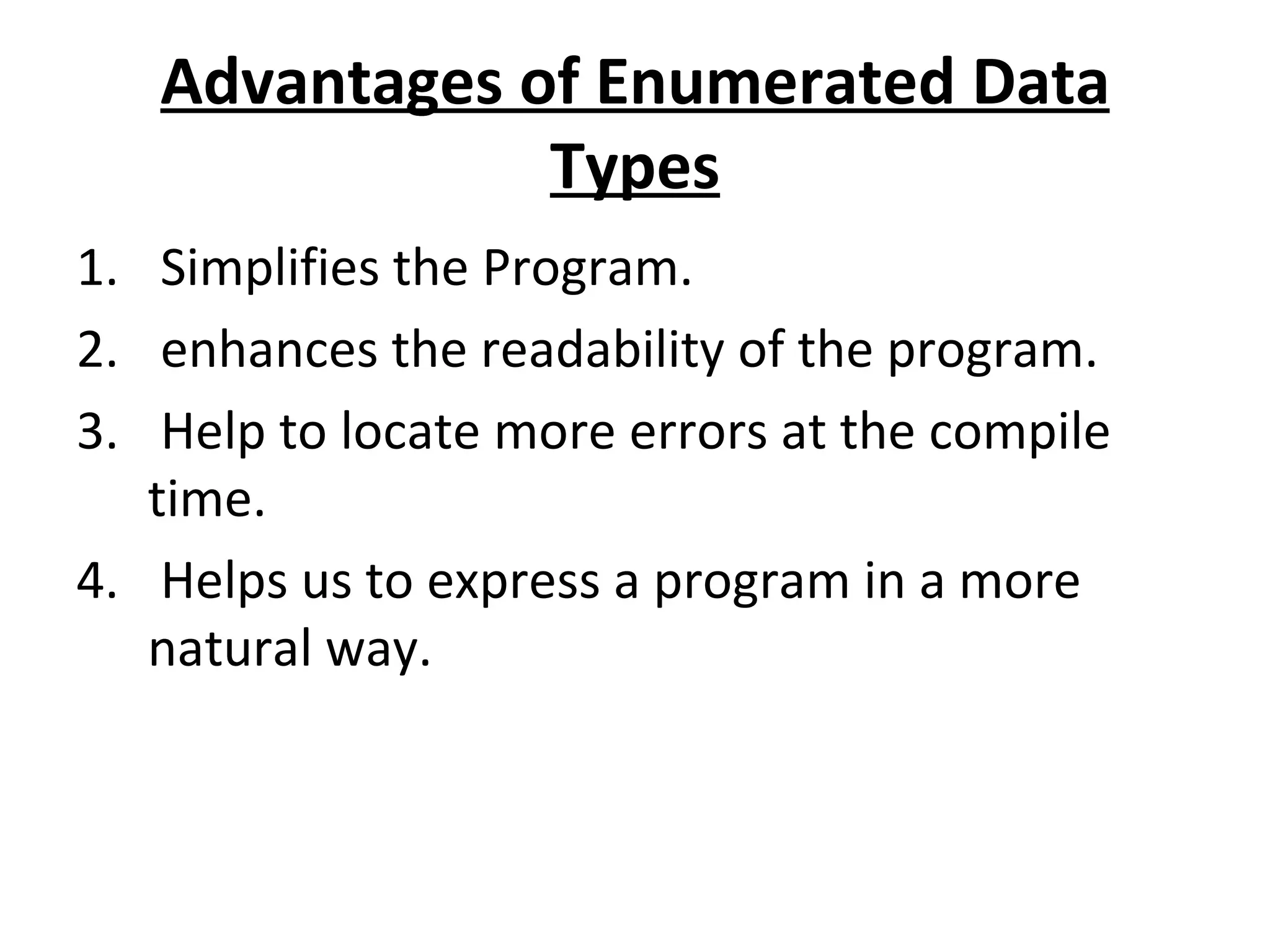 Advantages of Enumerated Data Types Simplifies the Program. enhances the readability of the program. Help to locate more errors at the compile time. Helps us to express a program in a more natural way. 