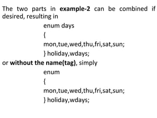 The two parts in  example-2  can be combined if desired, resulting in enum days { mon,tue,wed,thu,fri,sat,sun; } holiday,wdays; or  without the name(tag) , simply enum  { mon,tue,wed,thu,fri,sat,sun; } holiday,wdays; 