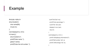 Example
#include <stdio.h>
struct student {
char name[50];
int per,rno;
};
void display(int a, int b);
int main() {
struct student s1;
printf("Enter name: ");
gets(s1.name);
printf("Enter the roll number: ");
scanf("%d",&s1.rno);
printf("Enter percentage: ");
scanf("%d", &s1.per);
display(s1.rno,s1.per);
return 0;
}
void display(int a, int b ) {
printf("nDisplaying informationn");
printf("Roll number: %d", a);
printf("nPercentage: %d", b);
}
 