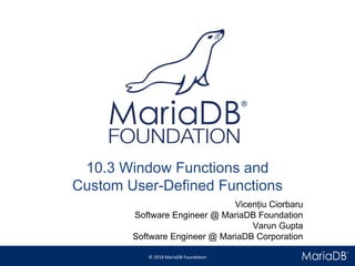 © 2018 MariaDB Foundation
* *
10.3 Window Functions and
Custom User-Defined Functions
Vicențiu Ciorbaru
Software Engineer @ MariaDB Foundation
Varun Gupta
Software Engineer @ MariaDB Corporation
 