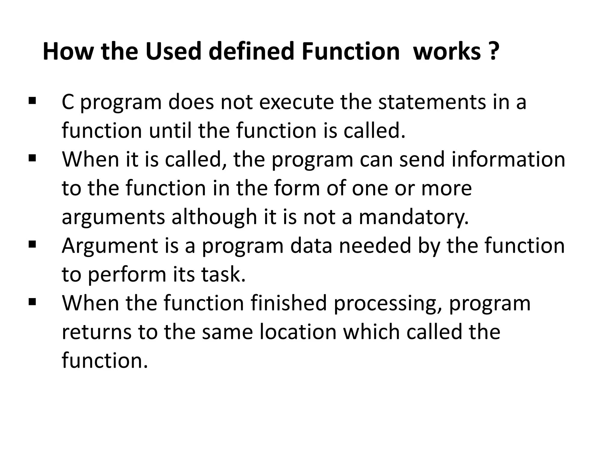  C program does not execute the statements in a
function until the function is called.
 When it is called, the program can send information
to the function in the form of one or more
arguments although it is not a mandatory.
 Argument is a program data needed by the function
to perform its task.
 When the function finished processing, program
returns to the same location which called the
function.
How the Used defined Function works ?
 