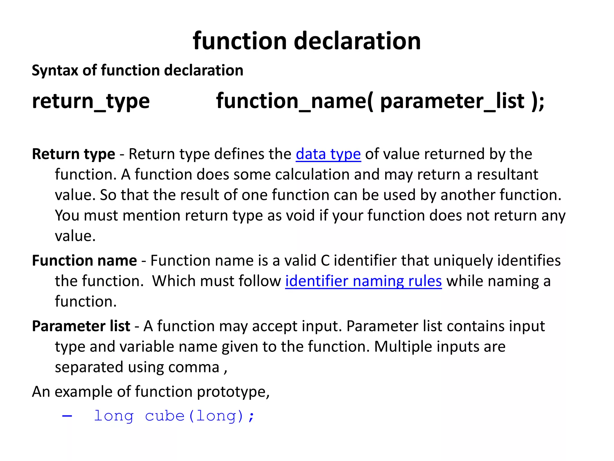 function declaration
Syntax of function declaration
return_type function_name( parameter_list );
Return type - Return type defines the data type of value returned by the
function. A function does some calculation and may return a resultant
value. So that the result of one function can be used by another function.
You must mention return type as void if your function does not return any
value.
Function name - Function name is a valid C identifier that uniquely identifies
the function. Which must follow identifier naming rules while naming a
function.
Parameter list - A function may accept input. Parameter list contains input
type and variable name given to the function. Multiple inputs are
separated using comma ,
An example of function prototype,
– long cube(long);
 