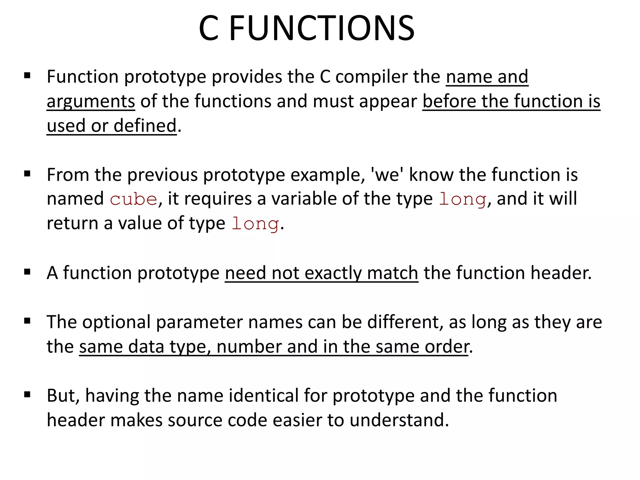  Function prototype provides the C compiler the name and
arguments of the functions and must appear before the function is
used or defined.
 From the previous prototype example, 'we' know the function is
named cube, it requires a variable of the type long, and it will
return a value of type long.
 A function prototype need not exactly match the function header.
 The optional parameter names can be different, as long as they are
the same data type, number and in the same order.
 But, having the name identical for prototype and the function
header makes source code easier to understand.
C FUNCTIONS
 