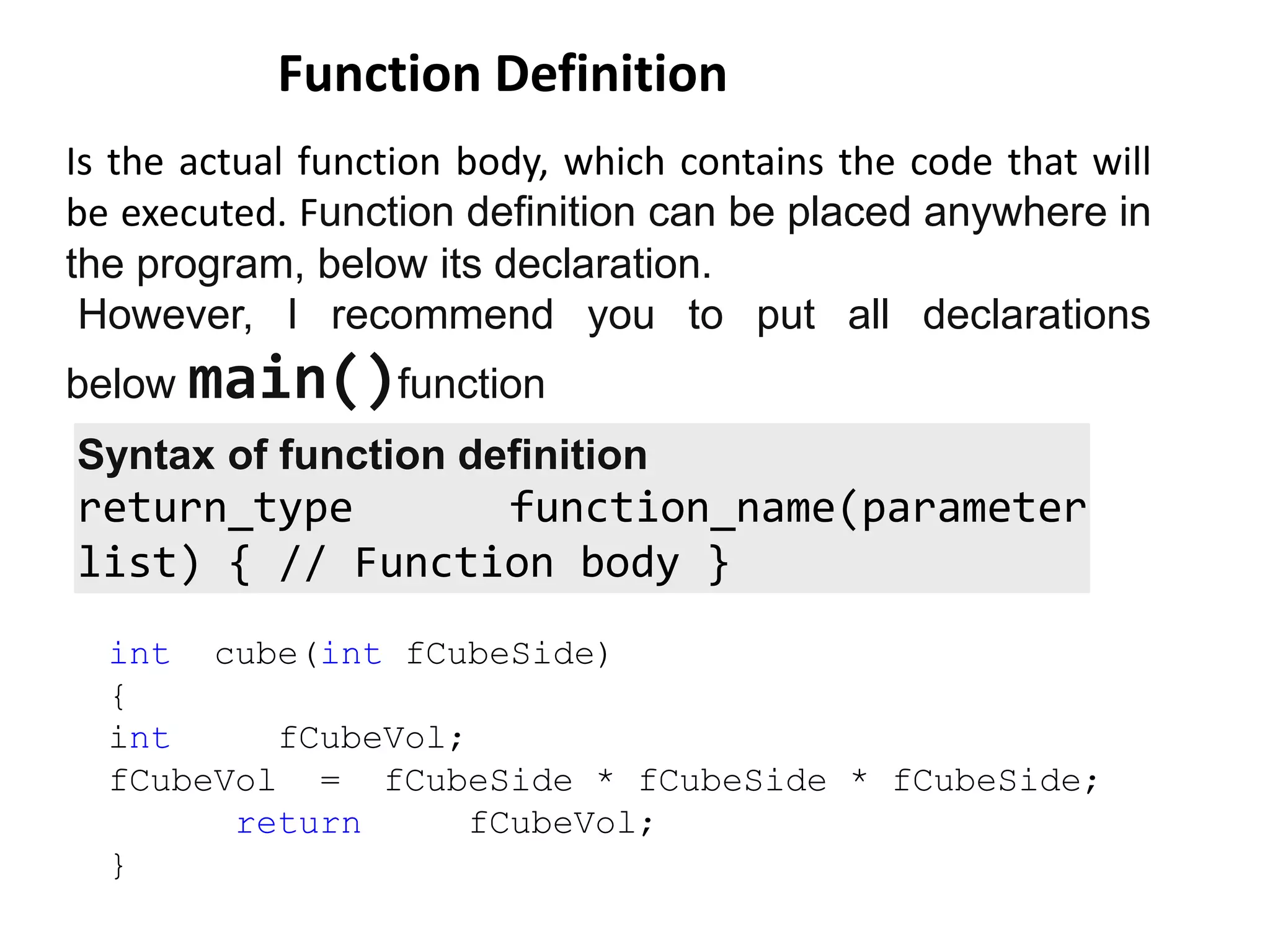 Is the actual function body, which contains the code that will
be executed. Function definition can be placed anywhere in
the program, below its declaration.
However, I recommend you to put all declarations
below main()function
Function Definition
int cube(int fCubeSide)
{
int fCubeVol;
fCubeVol = fCubeSide * fCubeSide * fCubeSide;
return fCubeVol;
}
Syntax of function definition
return_type function_name(parameter
list) { // Function body }
 