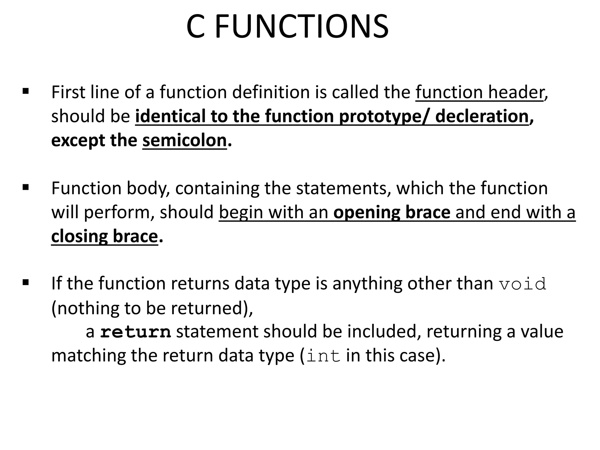  First line of a function definition is called the function header,
should be identical to the function prototype/ decleration,
except the semicolon.
 Function body, containing the statements, which the function
will perform, should begin with an opening brace and end with a
closing brace.
 If the function returns data type is anything other than void
(nothing to be returned),
a return statement should be included, returning a value
matching the return data type (int in this case).
C FUNCTIONS
 